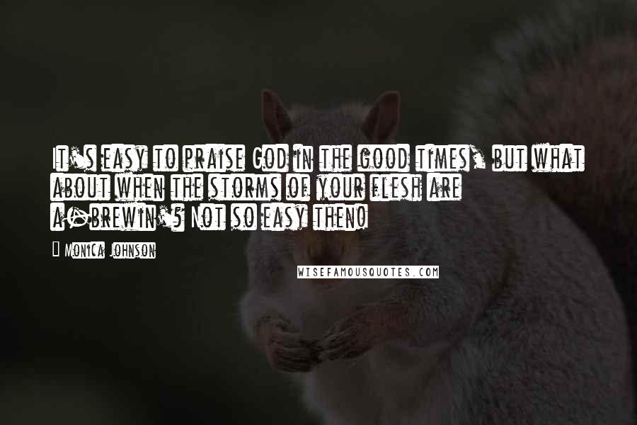 Monica Johnson Quotes: It's easy to praise God in the good times, but what about when the storms of your flesh are a-brewin'? Not so easy then!