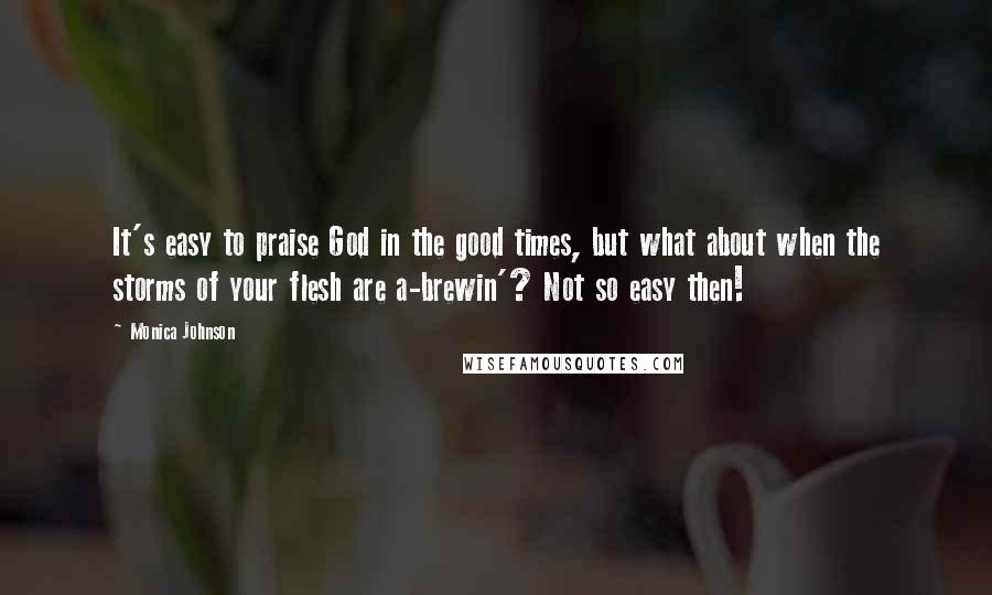 Monica Johnson Quotes: It's easy to praise God in the good times, but what about when the storms of your flesh are a-brewin'? Not so easy then!