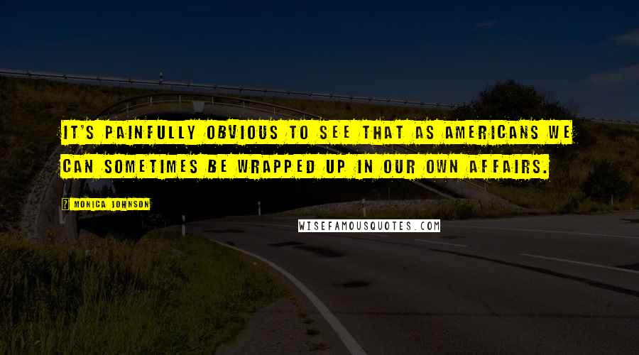 Monica Johnson Quotes: It's painfully obvious to see that as Americans we can sometimes be wrapped up in our own affairs.