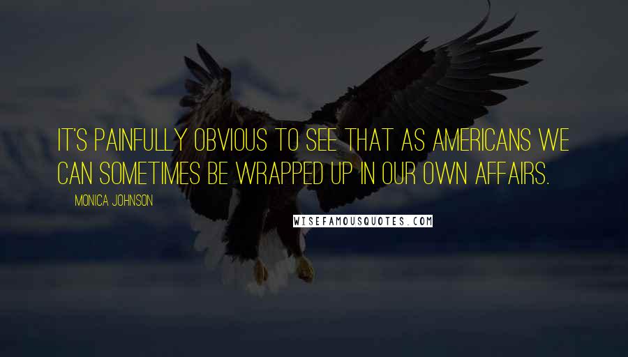 Monica Johnson Quotes: It's painfully obvious to see that as Americans we can sometimes be wrapped up in our own affairs.