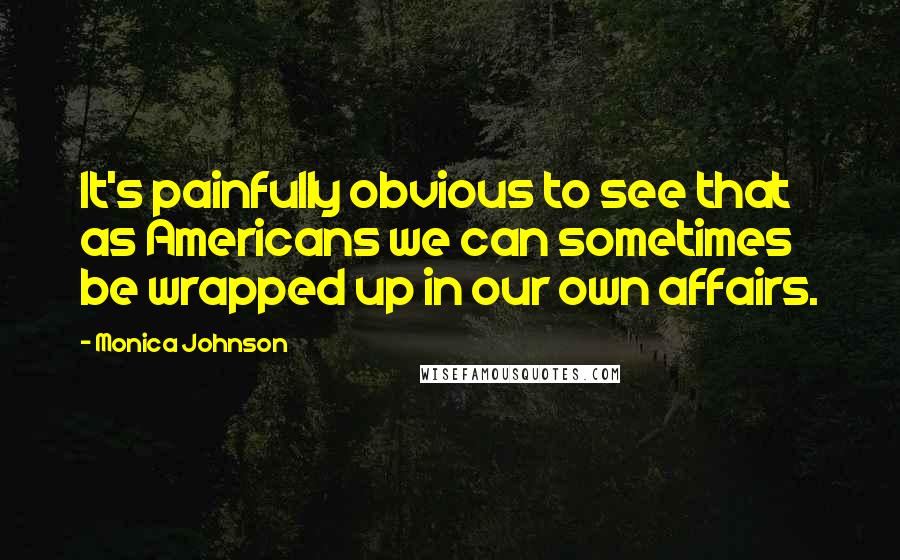 Monica Johnson Quotes: It's painfully obvious to see that as Americans we can sometimes be wrapped up in our own affairs.