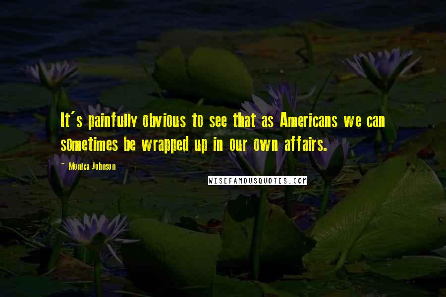 Monica Johnson Quotes: It's painfully obvious to see that as Americans we can sometimes be wrapped up in our own affairs.