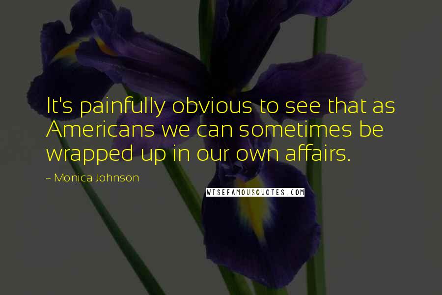 Monica Johnson Quotes: It's painfully obvious to see that as Americans we can sometimes be wrapped up in our own affairs.