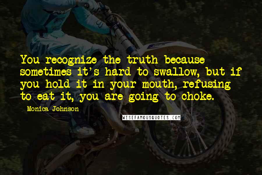 Monica Johnson Quotes: You recognize the truth because sometimes it's hard to swallow, but if you hold it in your mouth, refusing to eat it, you are going to choke.