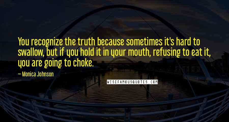 Monica Johnson Quotes: You recognize the truth because sometimes it's hard to swallow, but if you hold it in your mouth, refusing to eat it, you are going to choke.