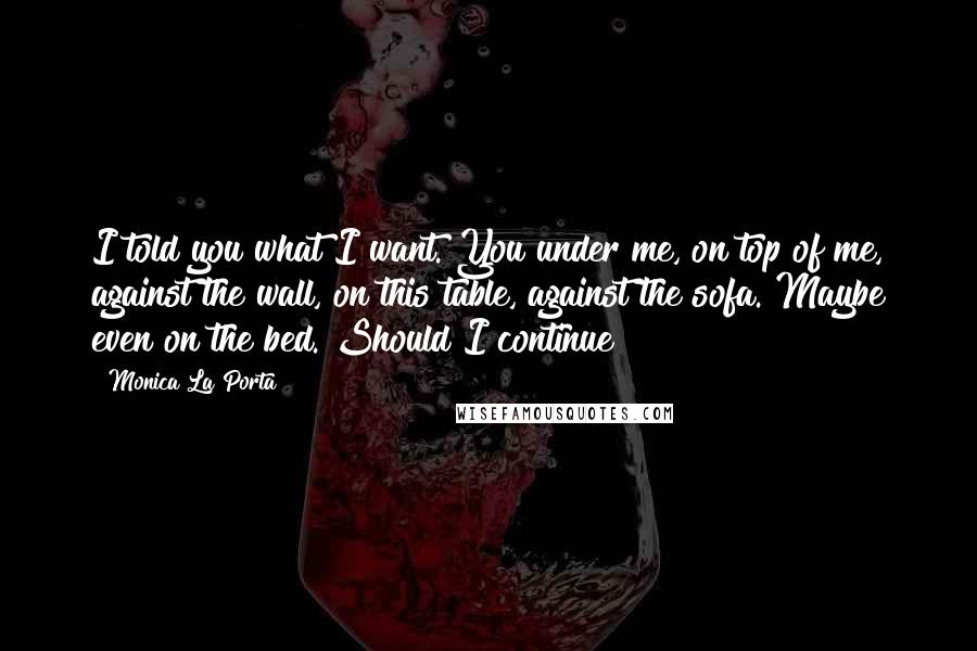 Monica La Porta Quotes: I told you what I want. You under me, on top of me, against the wall, on this table, against the sofa. Maybe even on the bed. Should I continue?