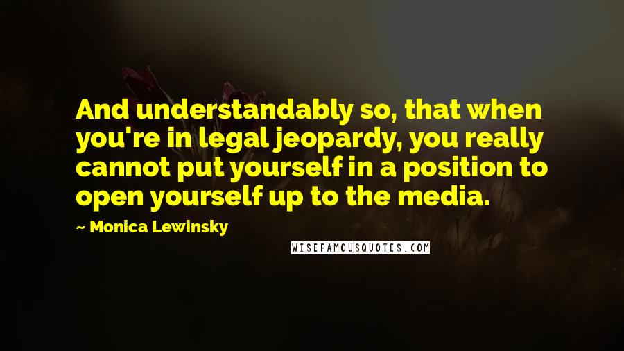 Monica Lewinsky Quotes: And understandably so, that when you're in legal jeopardy, you really cannot put yourself in a position to open yourself up to the media.