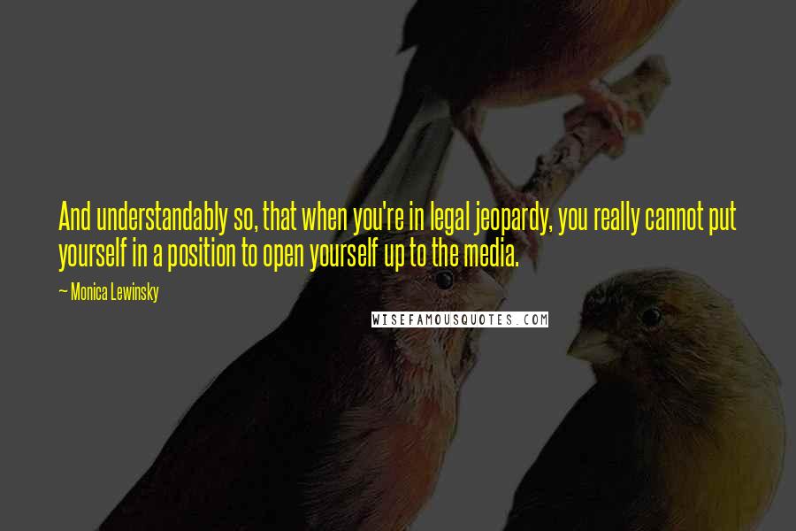 Monica Lewinsky Quotes: And understandably so, that when you're in legal jeopardy, you really cannot put yourself in a position to open yourself up to the media.