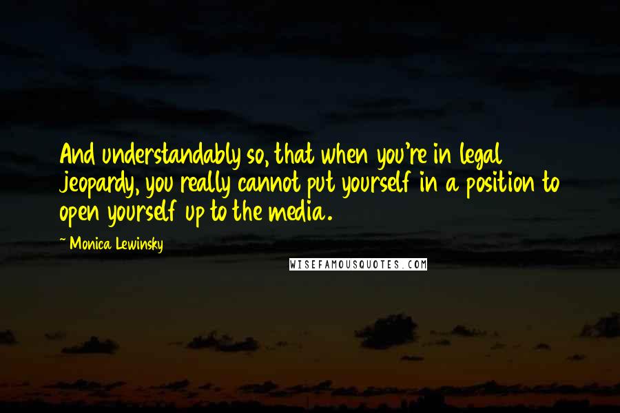 Monica Lewinsky Quotes: And understandably so, that when you're in legal jeopardy, you really cannot put yourself in a position to open yourself up to the media.