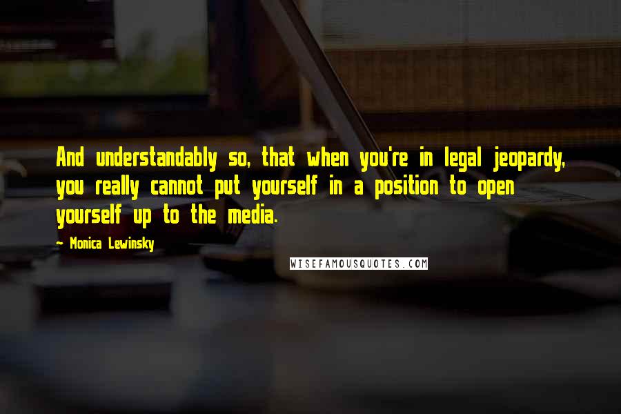 Monica Lewinsky Quotes: And understandably so, that when you're in legal jeopardy, you really cannot put yourself in a position to open yourself up to the media.