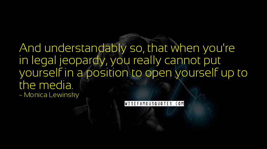 Monica Lewinsky Quotes: And understandably so, that when you're in legal jeopardy, you really cannot put yourself in a position to open yourself up to the media.