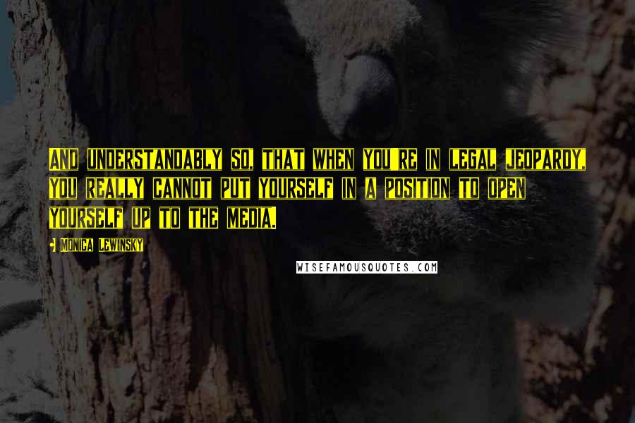 Monica Lewinsky Quotes: And understandably so, that when you're in legal jeopardy, you really cannot put yourself in a position to open yourself up to the media.