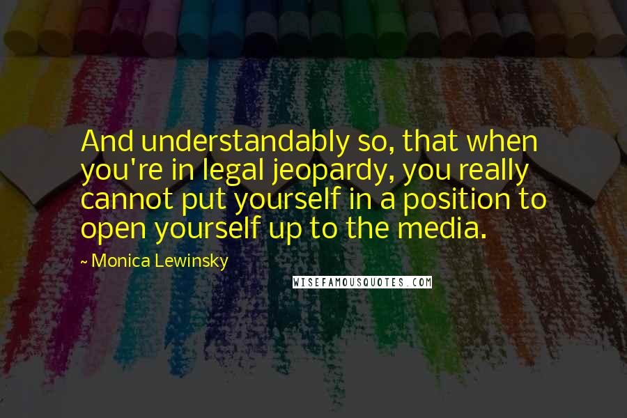 Monica Lewinsky Quotes: And understandably so, that when you're in legal jeopardy, you really cannot put yourself in a position to open yourself up to the media.