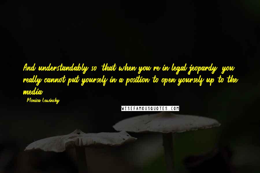 Monica Lewinsky Quotes: And understandably so, that when you're in legal jeopardy, you really cannot put yourself in a position to open yourself up to the media.