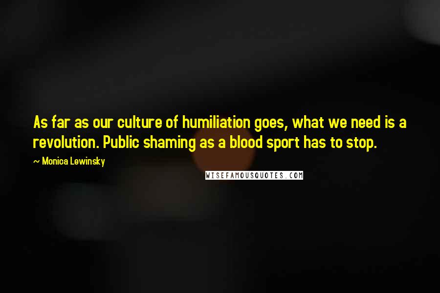 Monica Lewinsky Quotes: As far as our culture of humiliation goes, what we need is a revolution. Public shaming as a blood sport has to stop.