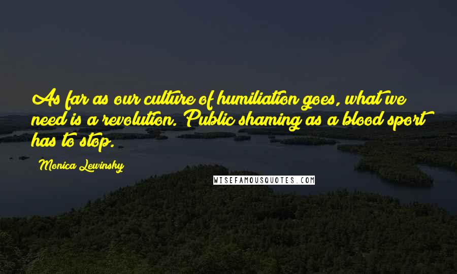 Monica Lewinsky Quotes: As far as our culture of humiliation goes, what we need is a revolution. Public shaming as a blood sport has to stop.