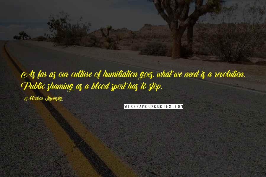 Monica Lewinsky Quotes: As far as our culture of humiliation goes, what we need is a revolution. Public shaming as a blood sport has to stop.