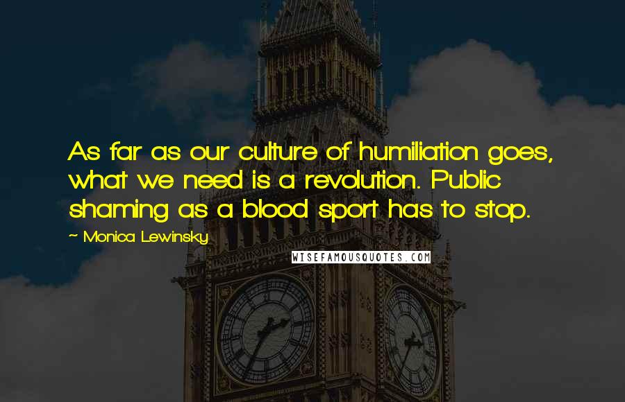 Monica Lewinsky Quotes: As far as our culture of humiliation goes, what we need is a revolution. Public shaming as a blood sport has to stop.