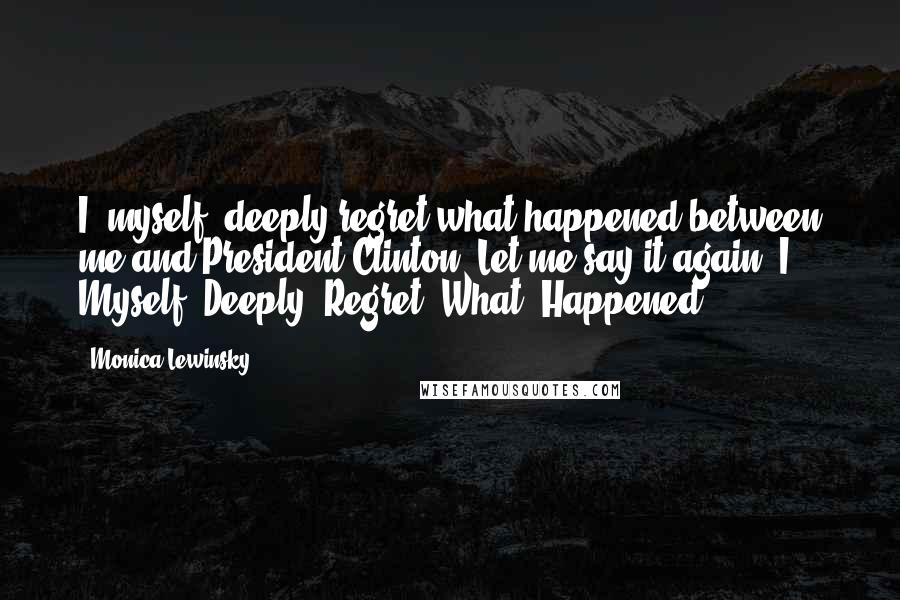 Monica Lewinsky Quotes: I, myself, deeply regret what happened between me and President Clinton. Let me say it again: I. Myself. Deeply. Regret. What. Happened.