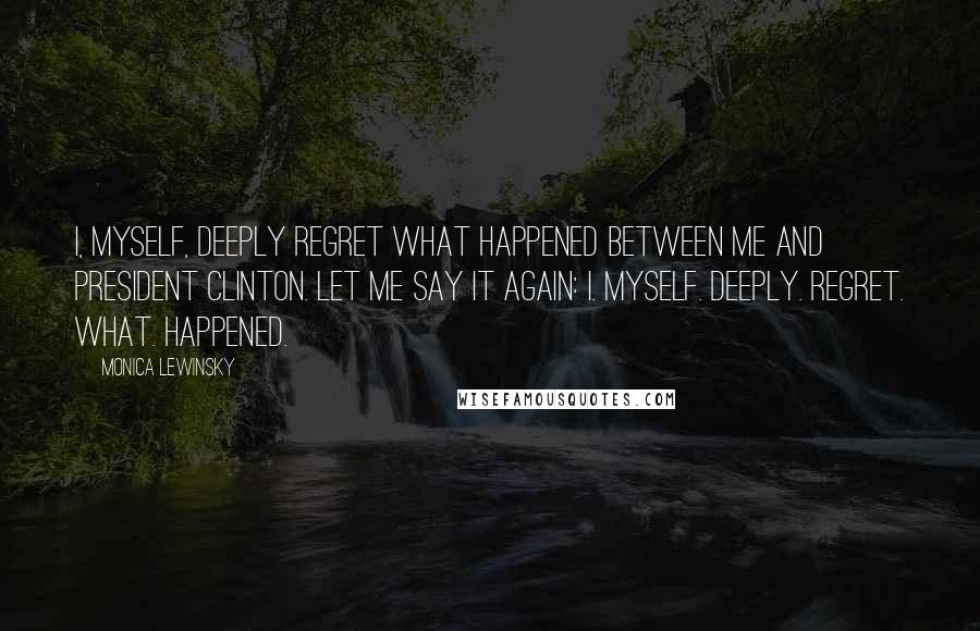 Monica Lewinsky Quotes: I, myself, deeply regret what happened between me and President Clinton. Let me say it again: I. Myself. Deeply. Regret. What. Happened.