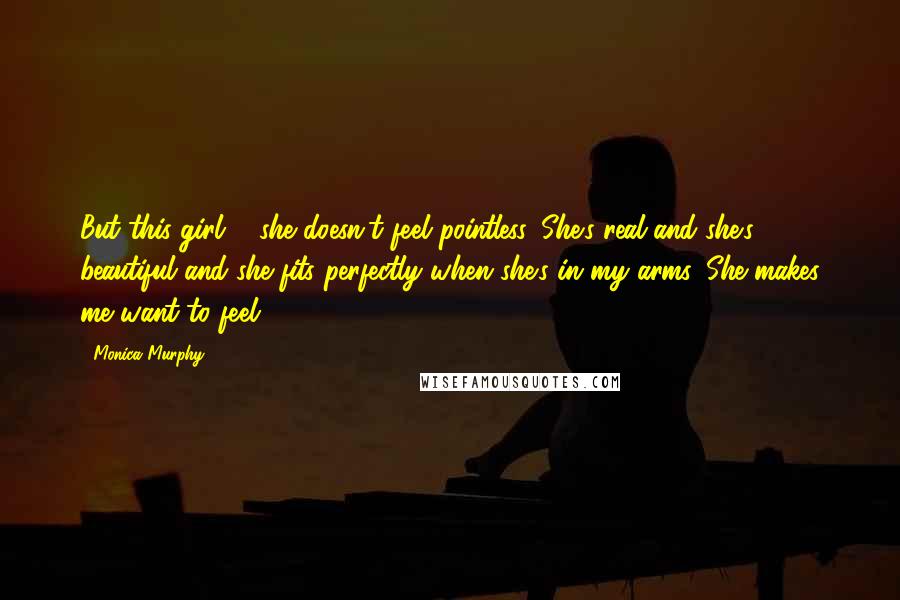 Monica Murphy Quotes: But this girl ... she doesn't feel pointless. She's real and she's beautiful and she fits perfectly when she's in my arms. She makes me want to feel.