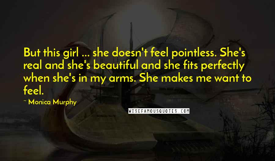 Monica Murphy Quotes: But this girl ... she doesn't feel pointless. She's real and she's beautiful and she fits perfectly when she's in my arms. She makes me want to feel.