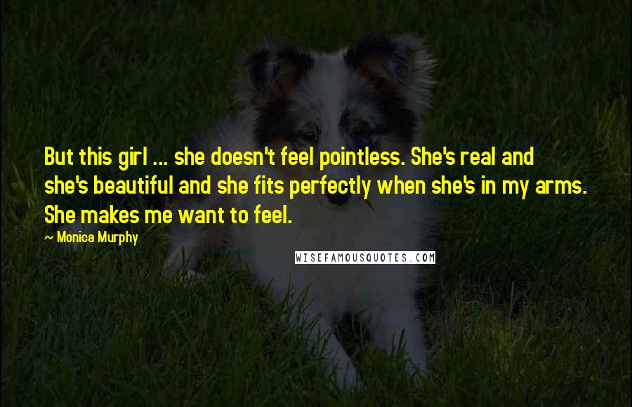 Monica Murphy Quotes: But this girl ... she doesn't feel pointless. She's real and she's beautiful and she fits perfectly when she's in my arms. She makes me want to feel.