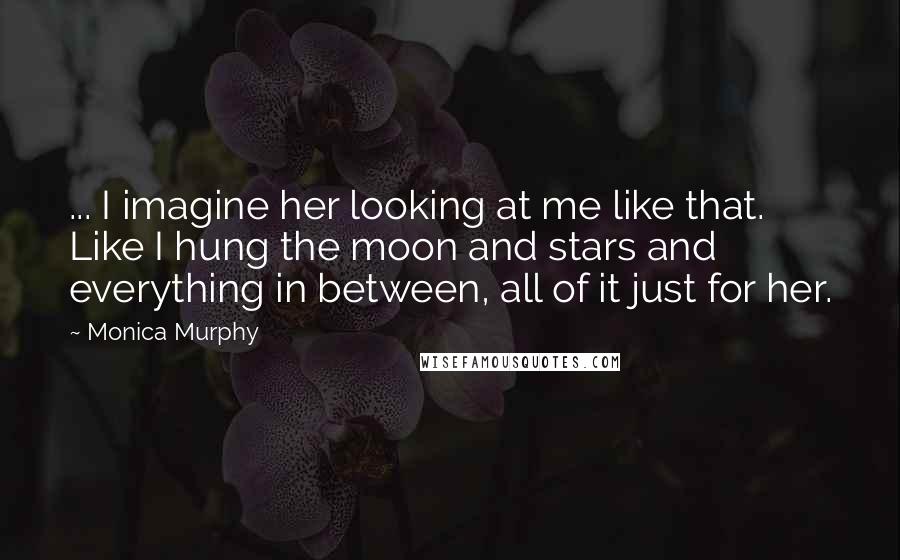 Monica Murphy Quotes: ... I imagine her looking at me like that. Like I hung the moon and stars and everything in between, all of it just for her.
