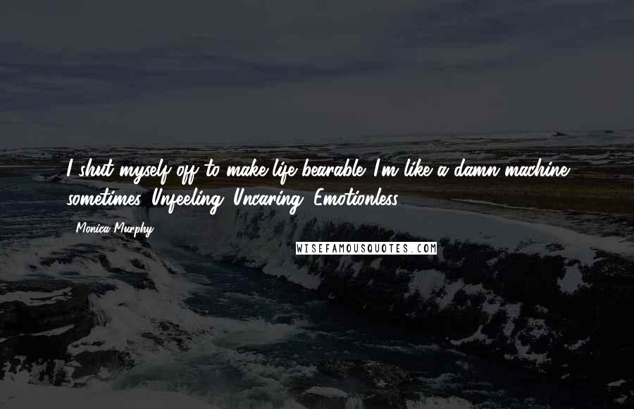 Monica Murphy Quotes: I shut myself off to make life bearable. I'm like a damn machine sometimes. Unfeeling. Uncaring. Emotionless.