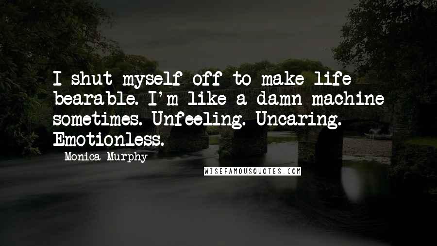 Monica Murphy Quotes: I shut myself off to make life bearable. I'm like a damn machine sometimes. Unfeeling. Uncaring. Emotionless.