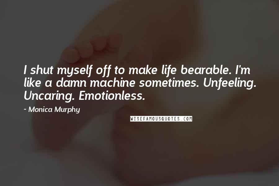 Monica Murphy Quotes: I shut myself off to make life bearable. I'm like a damn machine sometimes. Unfeeling. Uncaring. Emotionless.
