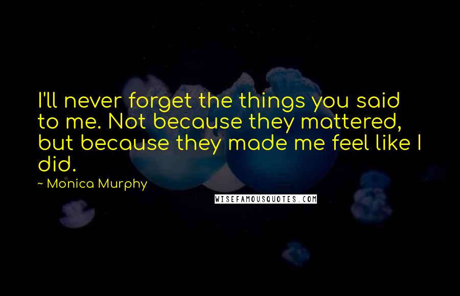 Monica Murphy Quotes: I'll never forget the things you said to me. Not because they mattered, but because they made me feel like I did.