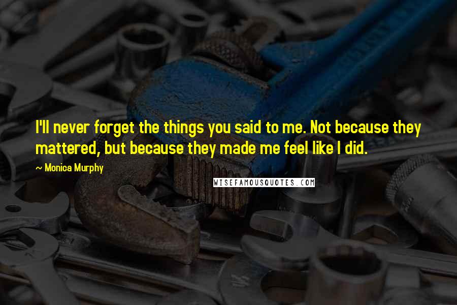 Monica Murphy Quotes: I'll never forget the things you said to me. Not because they mattered, but because they made me feel like I did.