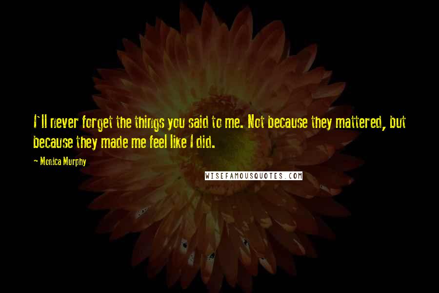 Monica Murphy Quotes: I'll never forget the things you said to me. Not because they mattered, but because they made me feel like I did.