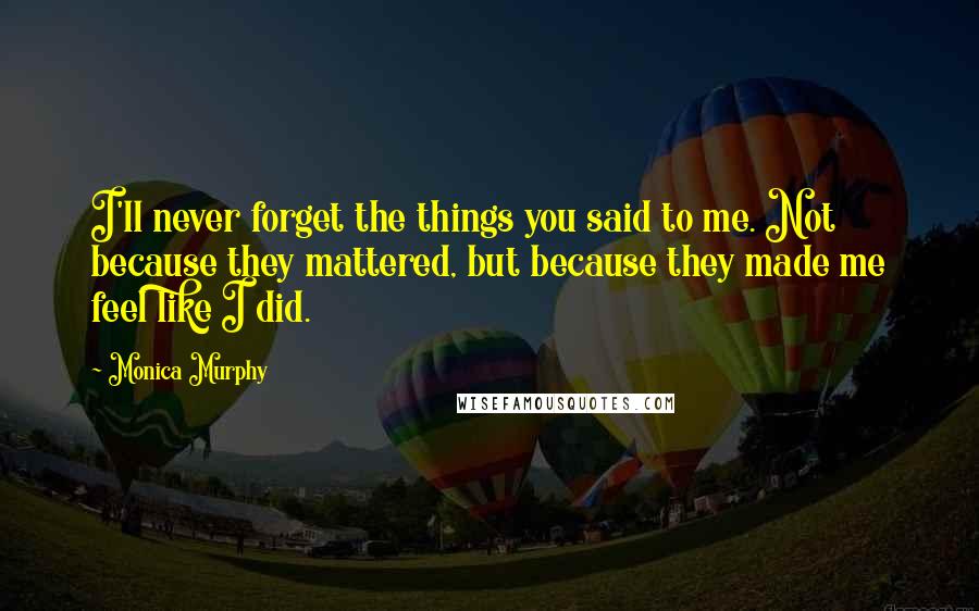 Monica Murphy Quotes: I'll never forget the things you said to me. Not because they mattered, but because they made me feel like I did.