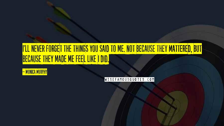 Monica Murphy Quotes: I'll never forget the things you said to me. Not because they mattered, but because they made me feel like I did.