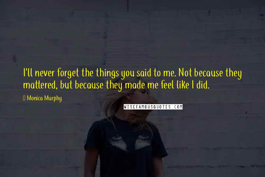 Monica Murphy Quotes: I'll never forget the things you said to me. Not because they mattered, but because they made me feel like I did.