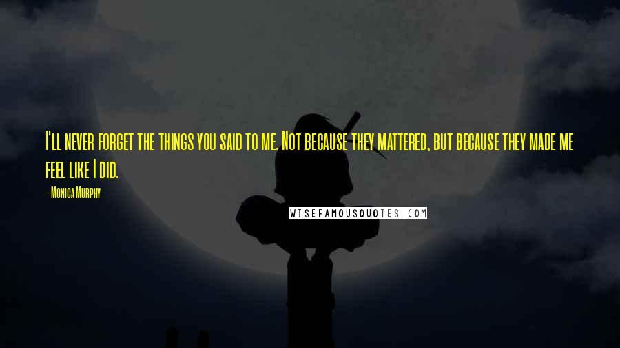 Monica Murphy Quotes: I'll never forget the things you said to me. Not because they mattered, but because they made me feel like I did.