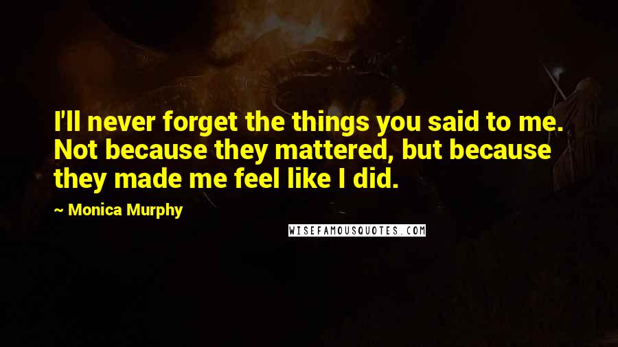 Monica Murphy Quotes: I'll never forget the things you said to me. Not because they mattered, but because they made me feel like I did.