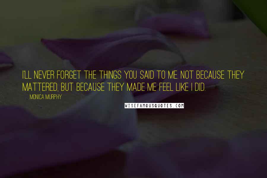 Monica Murphy Quotes: I'll never forget the things you said to me. Not because they mattered, but because they made me feel like I did.