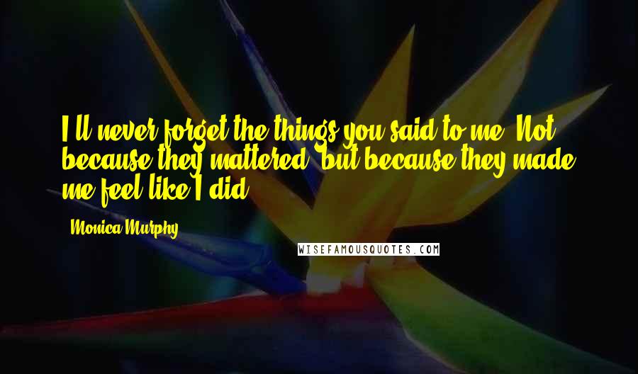 Monica Murphy Quotes: I'll never forget the things you said to me. Not because they mattered, but because they made me feel like I did.