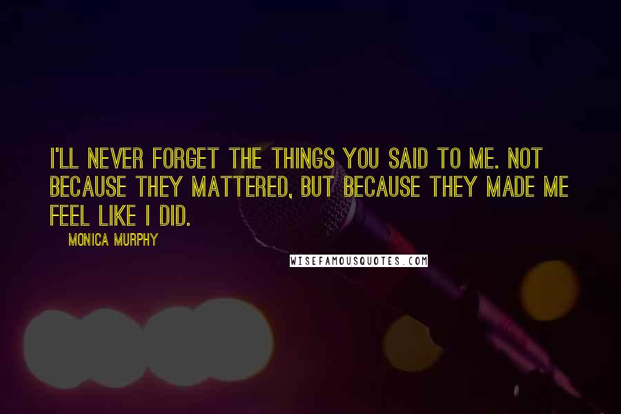 Monica Murphy Quotes: I'll never forget the things you said to me. Not because they mattered, but because they made me feel like I did.