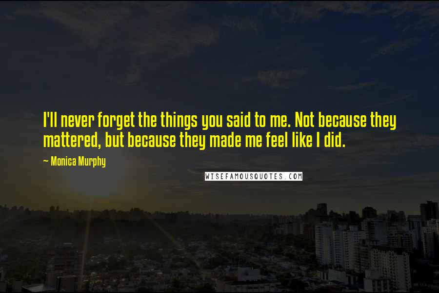 Monica Murphy Quotes: I'll never forget the things you said to me. Not because they mattered, but because they made me feel like I did.