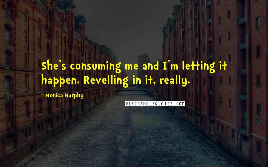 Monica Murphy Quotes: She's consuming me and I'm letting it happen. Revelling in it, really.