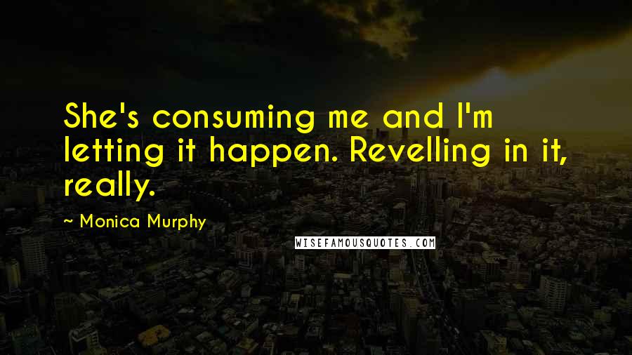 Monica Murphy Quotes: She's consuming me and I'm letting it happen. Revelling in it, really.