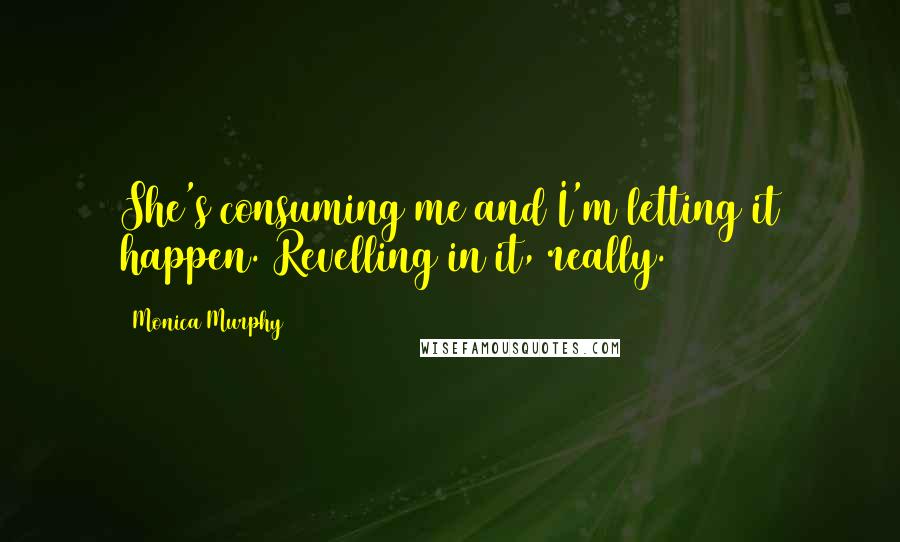 Monica Murphy Quotes: She's consuming me and I'm letting it happen. Revelling in it, really.