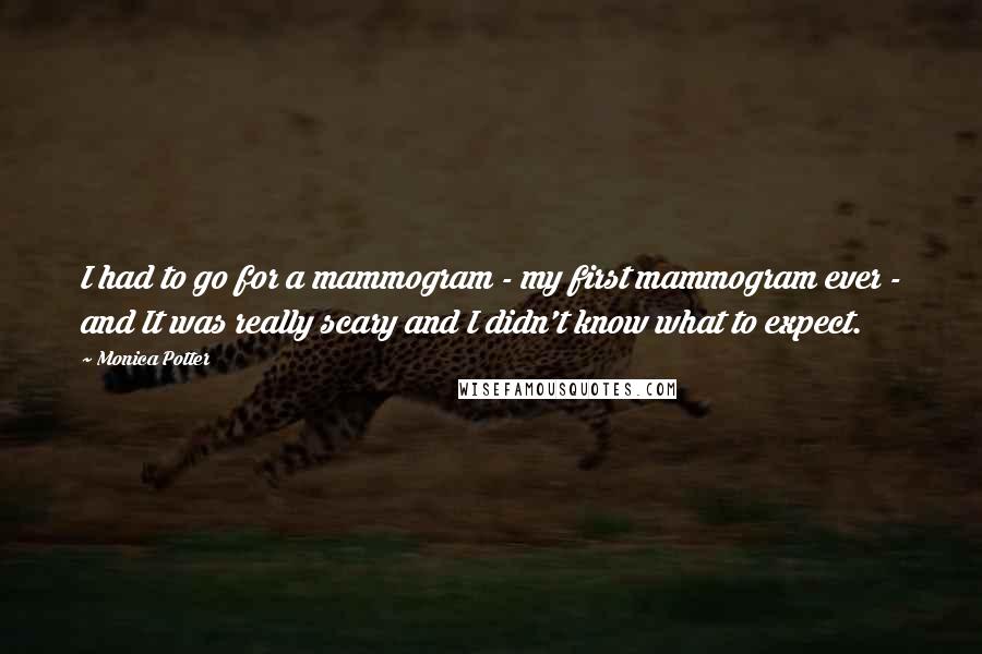 Monica Potter Quotes: I had to go for a mammogram - my first mammogram ever - and It was really scary and I didn't know what to expect.