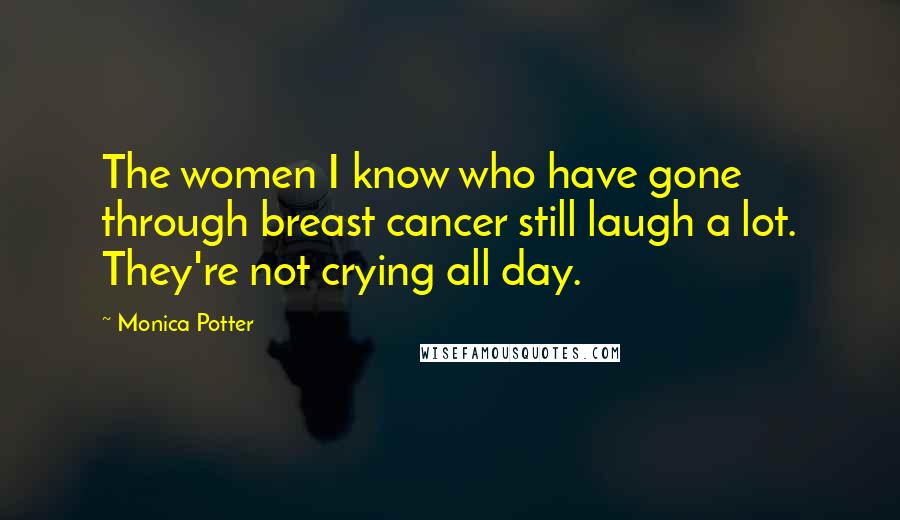 Monica Potter Quotes: The women I know who have gone through breast cancer still laugh a lot. They're not crying all day.