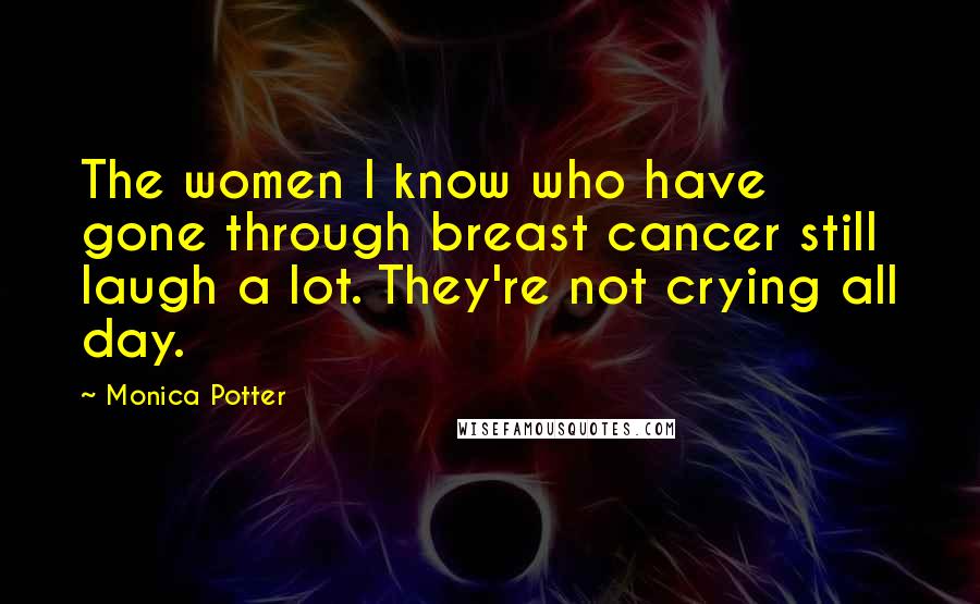 Monica Potter Quotes: The women I know who have gone through breast cancer still laugh a lot. They're not crying all day.