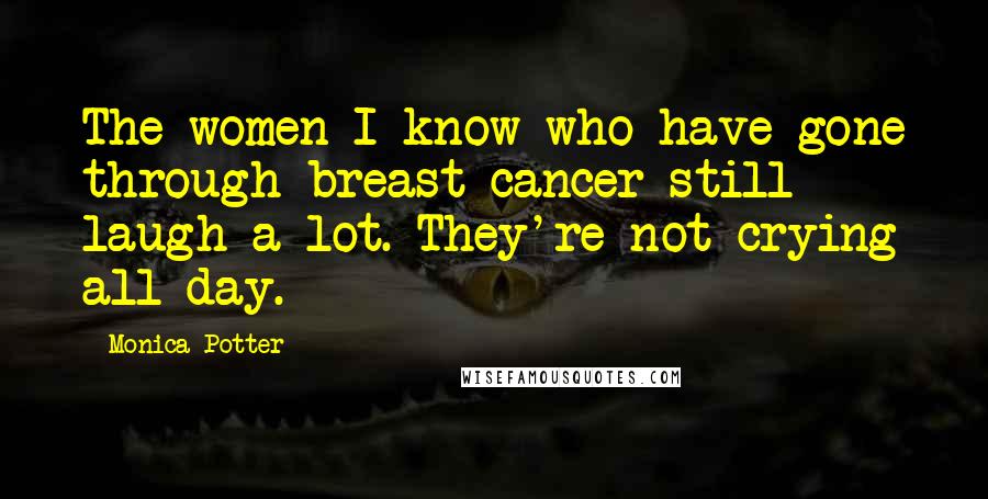 Monica Potter Quotes: The women I know who have gone through breast cancer still laugh a lot. They're not crying all day.